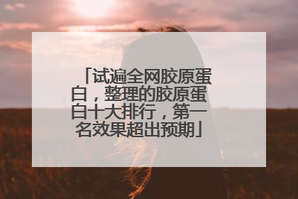 试遍全网胶原蛋白，整理的胶原蛋白十大排行，第一名效果超出预期